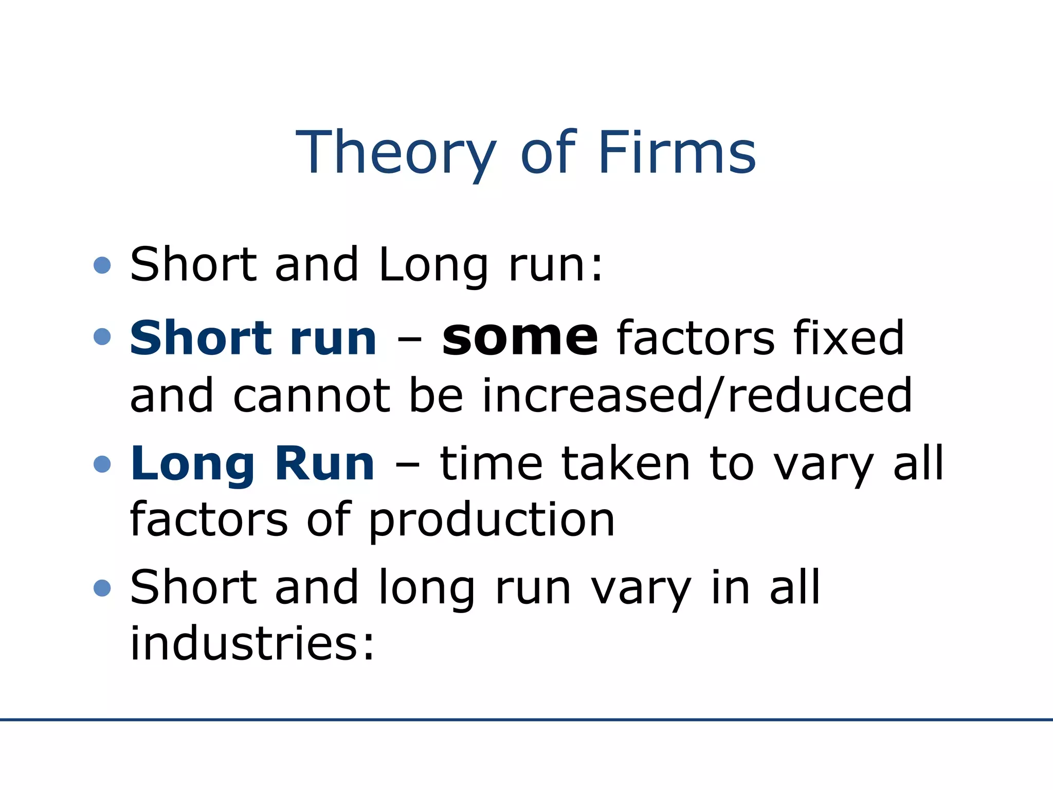 Theory of Firms Short and Long run: Short run  –  some  factors fixed and cannot be increased/reduced Long Run  – time taken to vary all factors of production Short and long run vary in all industries: 