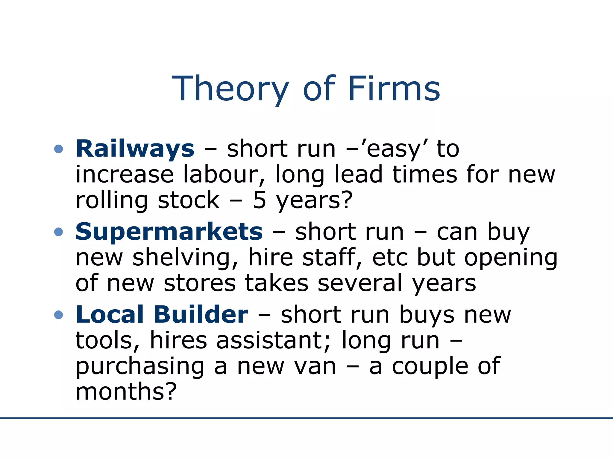 Theory of Firms Railways  – short run –’easy’ to increase labour, long lead times for new rolling stock – 5 years? Supermarkets  – short run – can buy new shelving, hire staff, etc but opening of new stores takes several years Local Builder  – short run buys new tools, hires assistant; long run – purchasing a new van – a couple of months? 