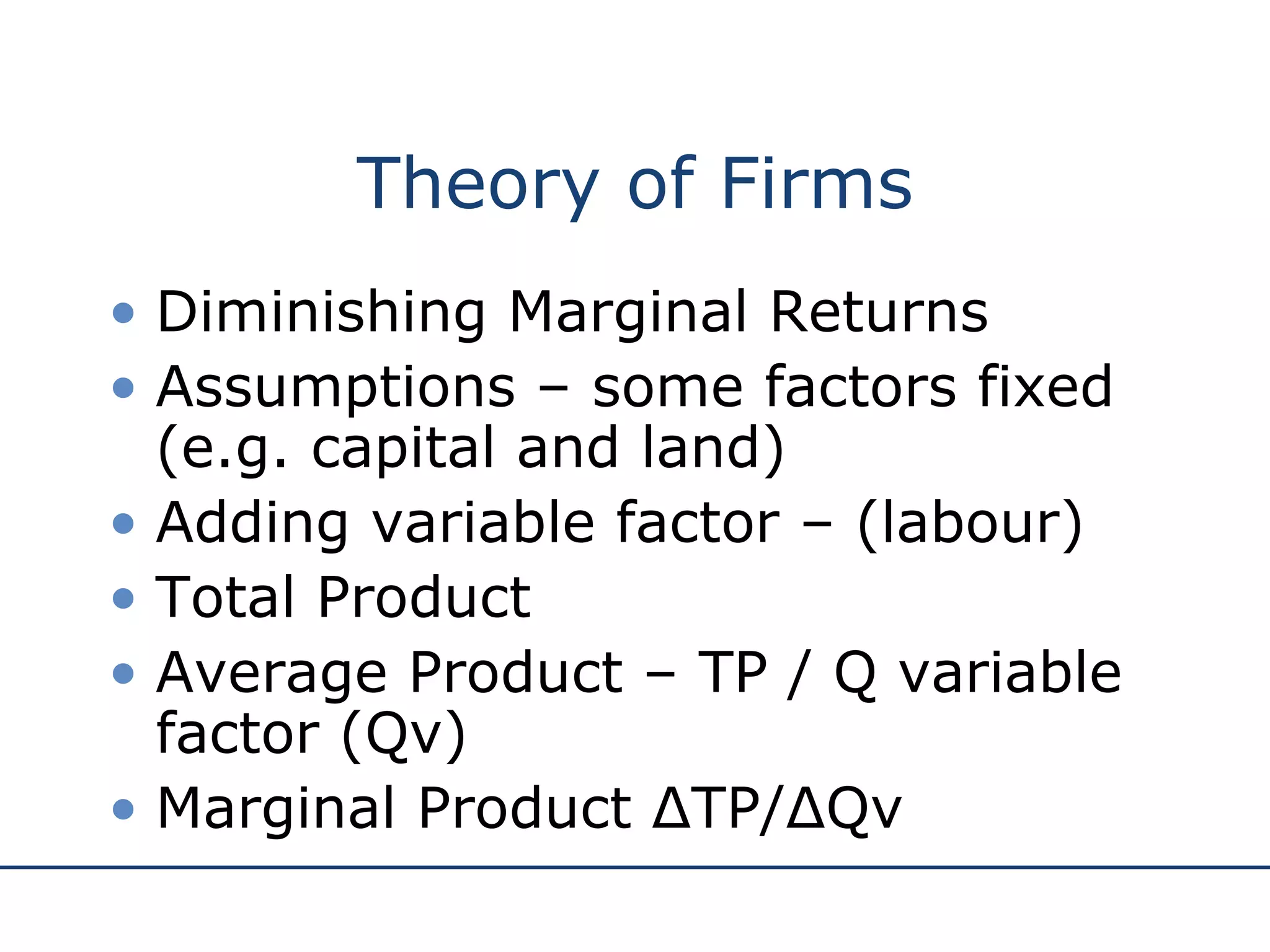 Theory of Firms Diminishing Marginal Returns Assumptions – some factors fixed (e.g. capital and land) Adding variable factor – (labour)  Total Product Average Product – TP / Q variable factor (Qv) Marginal Product ΔTP/ΔQv 
