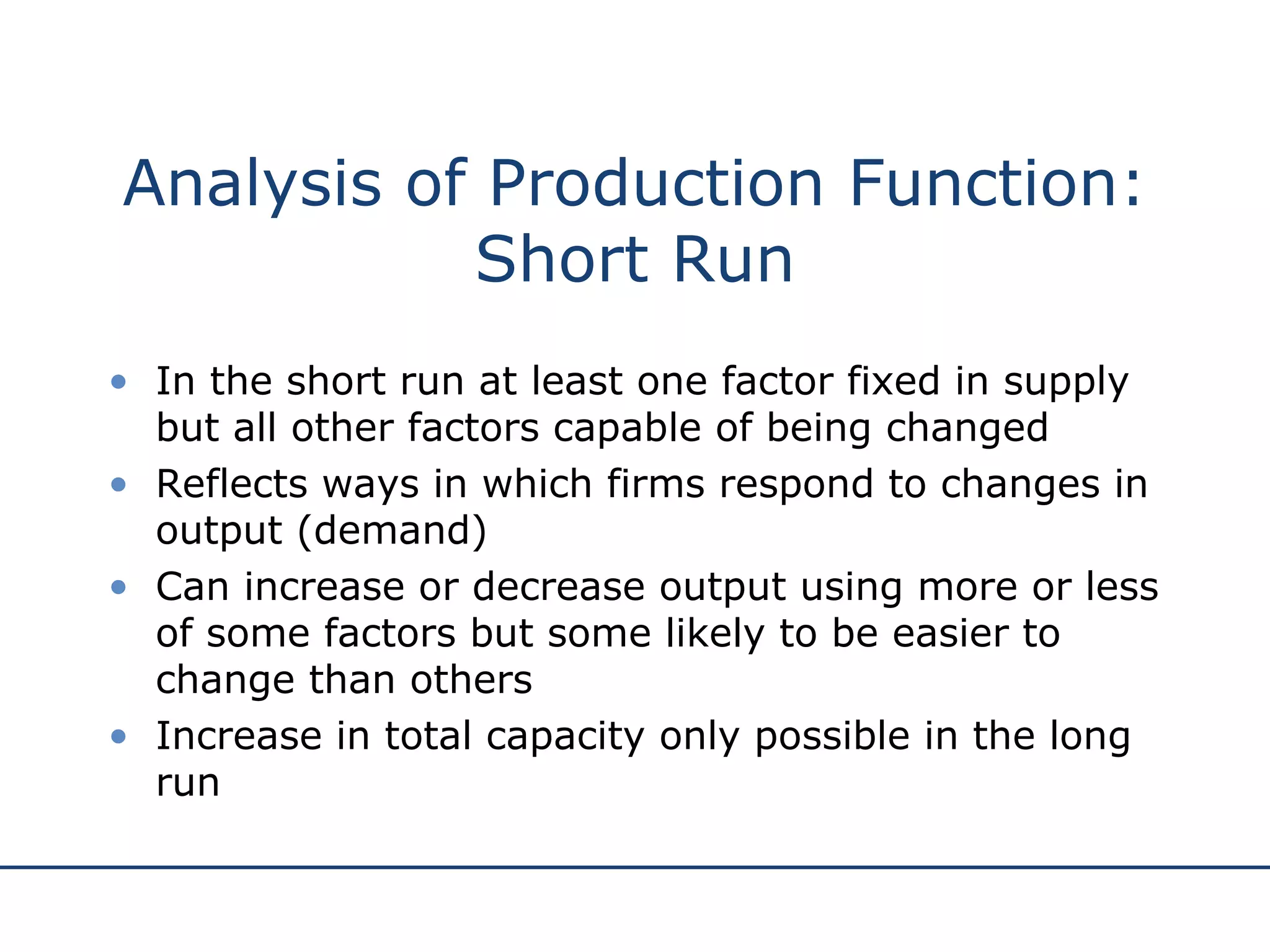 Analysis of Production Function: Short Run In the short run at least one factor fixed in supply but all other factors capable of being changed Reflects ways in which firms respond to changes in output (demand) Can increase or decrease output using more or less of some factors but some likely to be easier to change than others Increase in total capacity only possible in the long run 