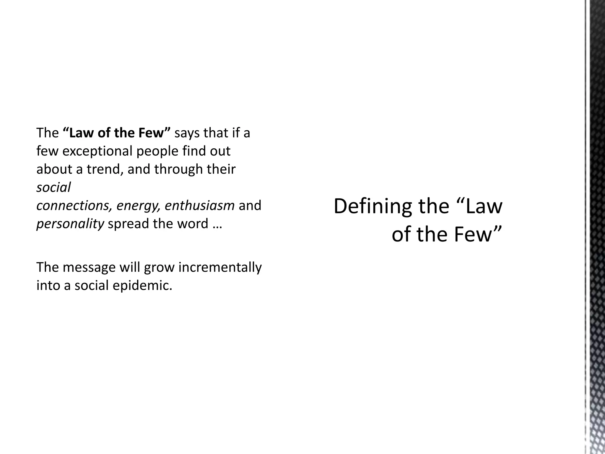 The “Law of the Few” says that if a
few exceptional people find out
about a trend, and through their
social
connections, energy, enthusiasm and
personality spread the word …

The message will grow incrementally
into a social epidemic.

 