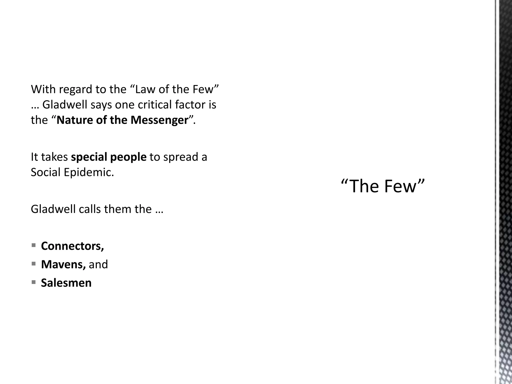 With regard to the “Law of the Few”
… Gladwell says one critical factor is
the “Nature of the Messenger”.
It takes special people to spread a
Social Epidemic.
Gladwell calls them the …
 Connectors,
 Mavens, and
 Salesmen

 
