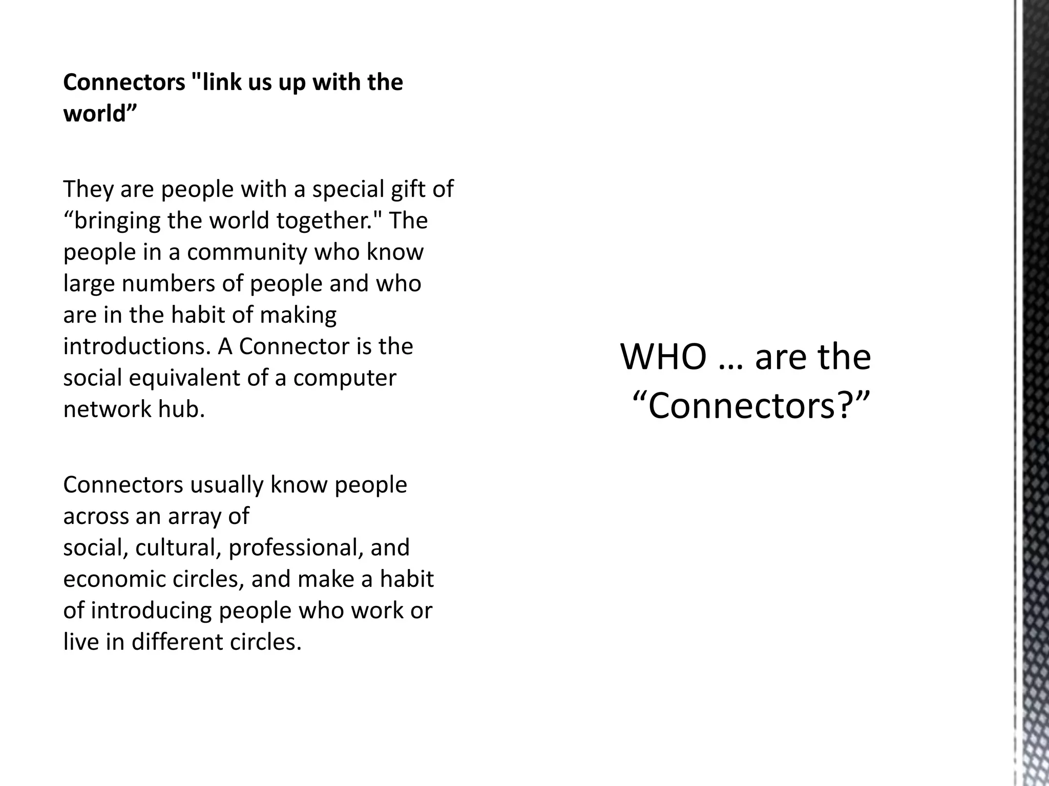 Connectors "link us up with the
world”
They are people with a special gift of
“bringing the world together." The
people in a community who know
large numbers of people and who
are in the habit of making
introductions. A Connector is the
social equivalent of a computer
network hub.
Connectors usually know people
across an array of
social, cultural, professional, and
economic circles, and make a habit
of introducing people who work or
live in different circles.

 
