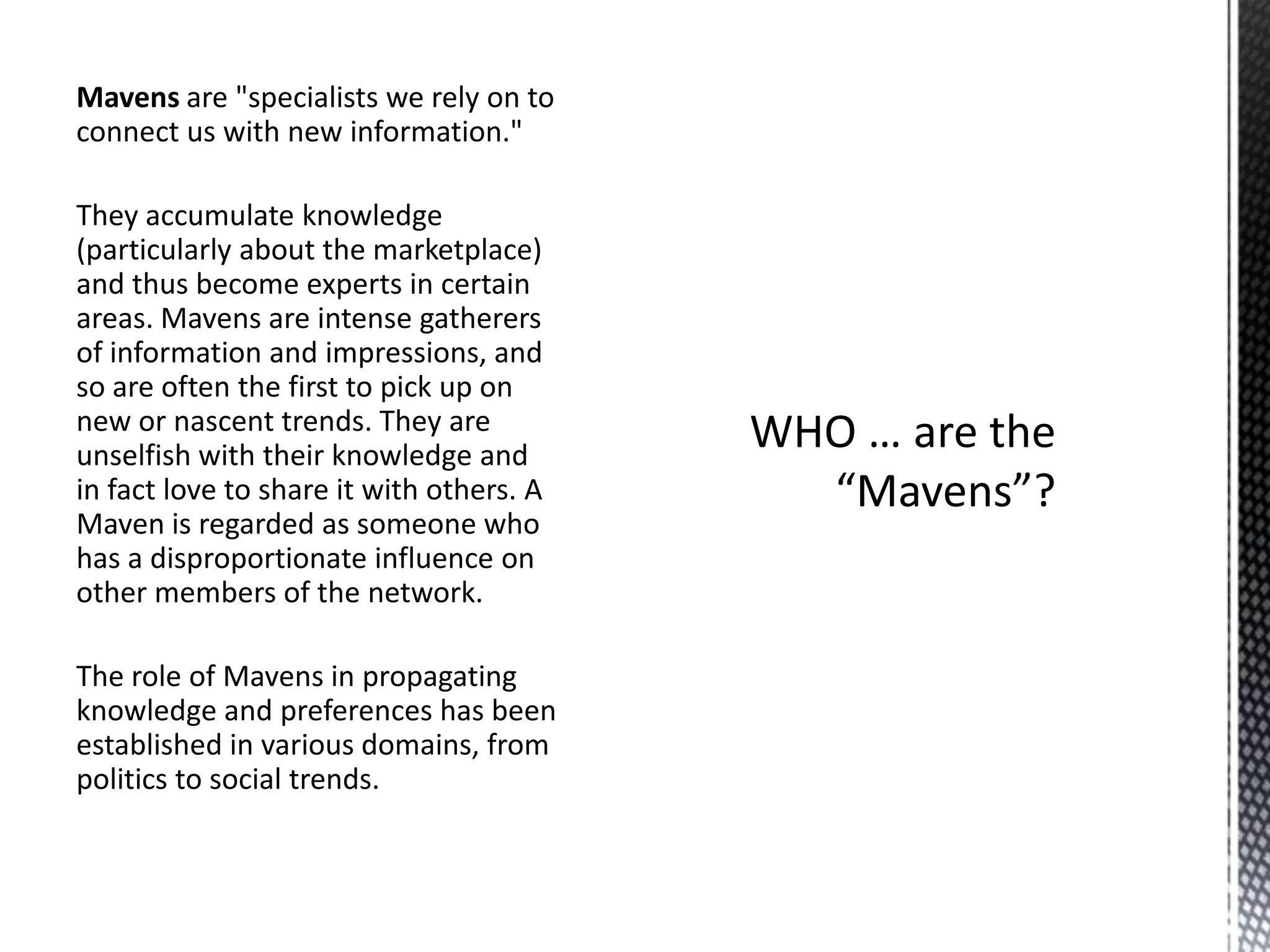 Mavens are "specialists we rely on to
connect us with new information."
They accumulate knowledge
(particularly about the marketplace)
and thus become experts in certain
areas. Mavens are intense gatherers
of information and impressions, and
so are often the first to pick up on
new or nascent trends. They are
unselfish with their knowledge and
in fact love to share it with others. A
Maven is regarded as someone who
has a disproportionate influence on
other members of the network.
The role of Mavens in propagating
knowledge and preferences has been
established in various domains, from
politics to social trends.

 