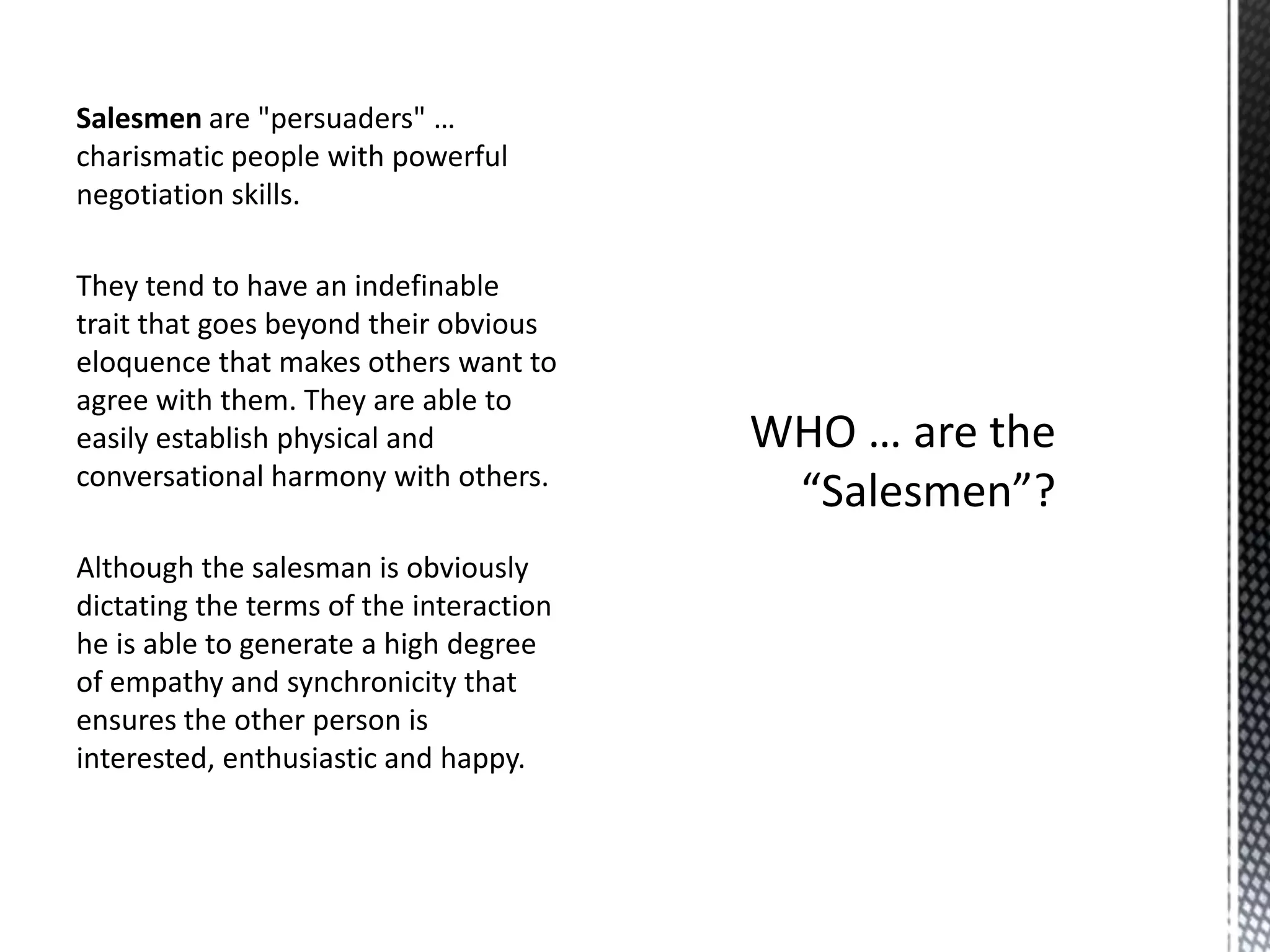 Salesmen are "persuaders" …
charismatic people with powerful
negotiation skills.
They tend to have an indefinable
trait that goes beyond their obvious
eloquence that makes others want to
agree with them. They are able to
easily establish physical and
conversational harmony with others.
Although the salesman is obviously
dictating the terms of the interaction
he is able to generate a high degree
of empathy and synchronicity that
ensures the other person is
interested, enthusiastic and happy.

 