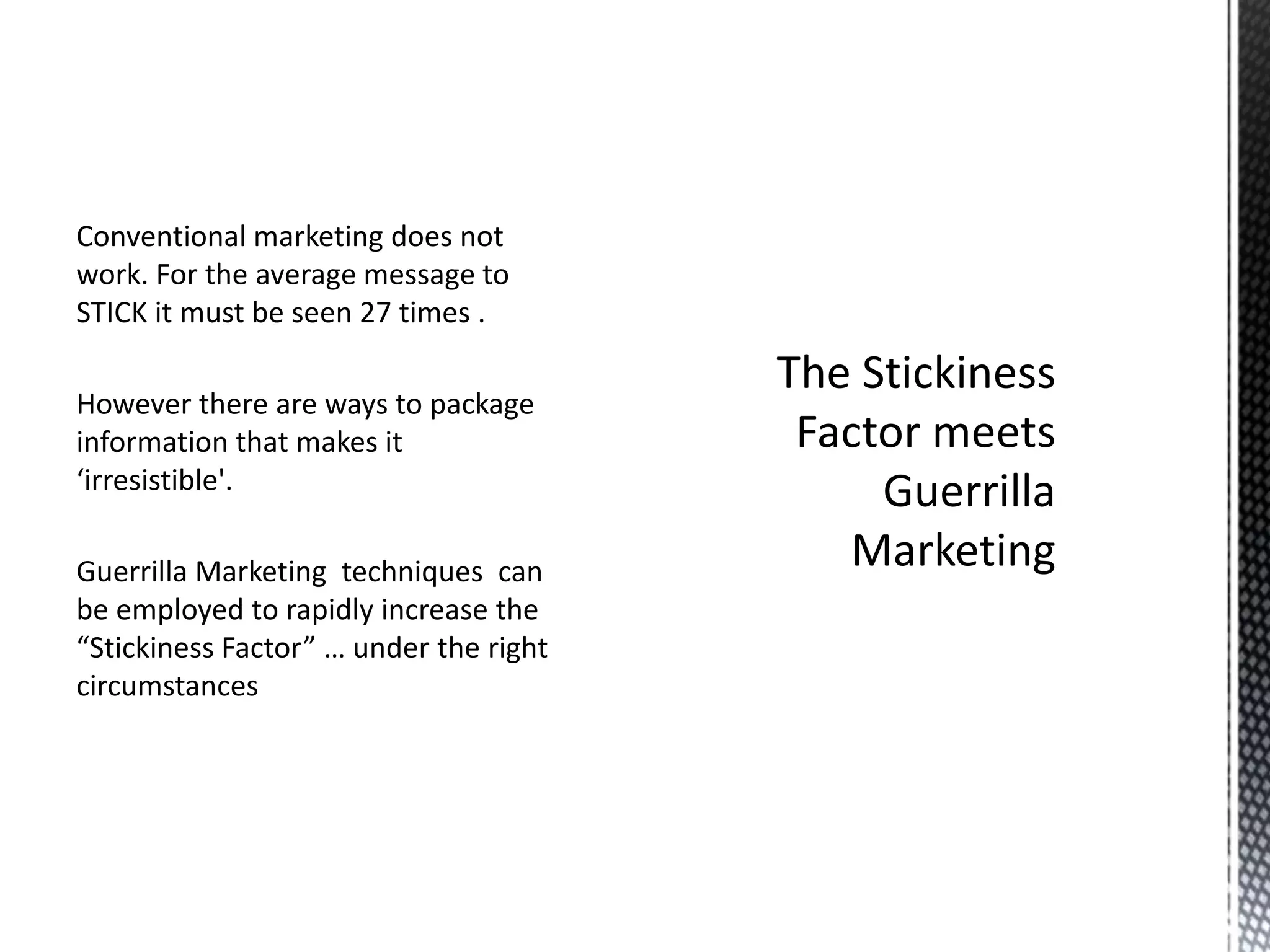 Conventional marketing does not
work. For the average message to
STICK it must be seen 27 times .
However there are ways to package
information that makes it
‘irresistible'.
Guerrilla Marketing techniques can
be employed to rapidly increase the
“Stickiness Factor” … under the right
circumstances

 