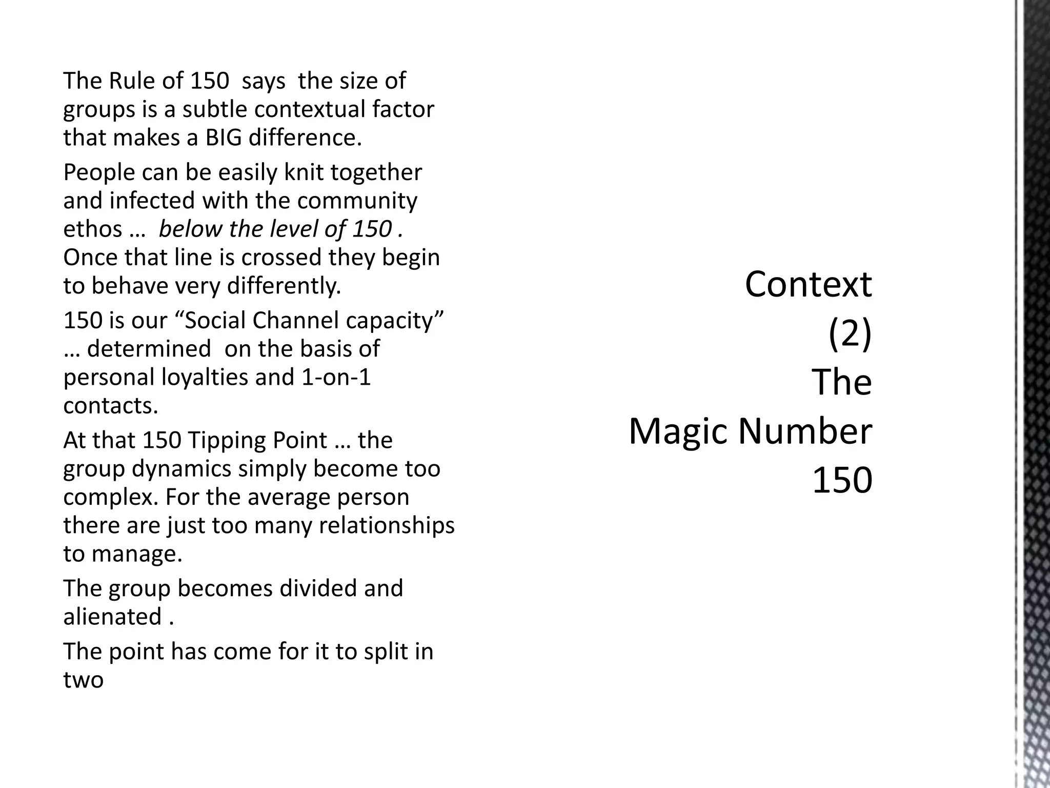 The Rule of 150 says the size of
groups is a subtle contextual factor
that makes a BIG difference.
People can be easily knit together
and infected with the community
ethos … below the level of 150 .
Once that line is crossed they begin
to behave very differently.
150 is our “Social Channel capacity”
… determined on the basis of
personal loyalties and 1-on-1
contacts.
At that 150 Tipping Point … the
group dynamics simply become too
complex. For the average person
there are just too many relationships
to manage.
The group becomes divided and
alienated .
The point has come for it to split in
two

 