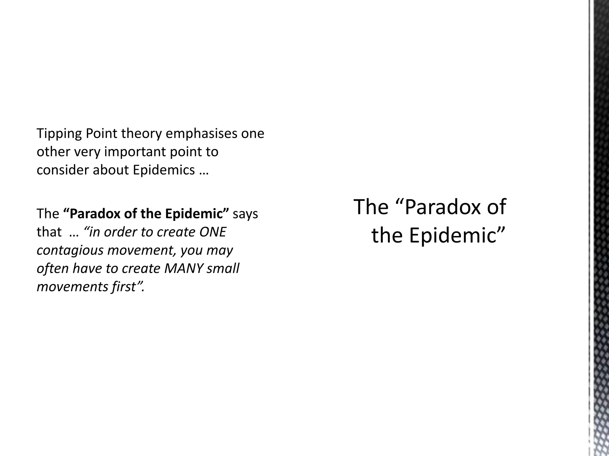 Tipping Point theory emphasises one
other very important point to
consider about Epidemics …
The “Paradox of the Epidemic” says
that … “in order to create ONE
contagious movement, you may
often have to create MANY small
movements first”.

 