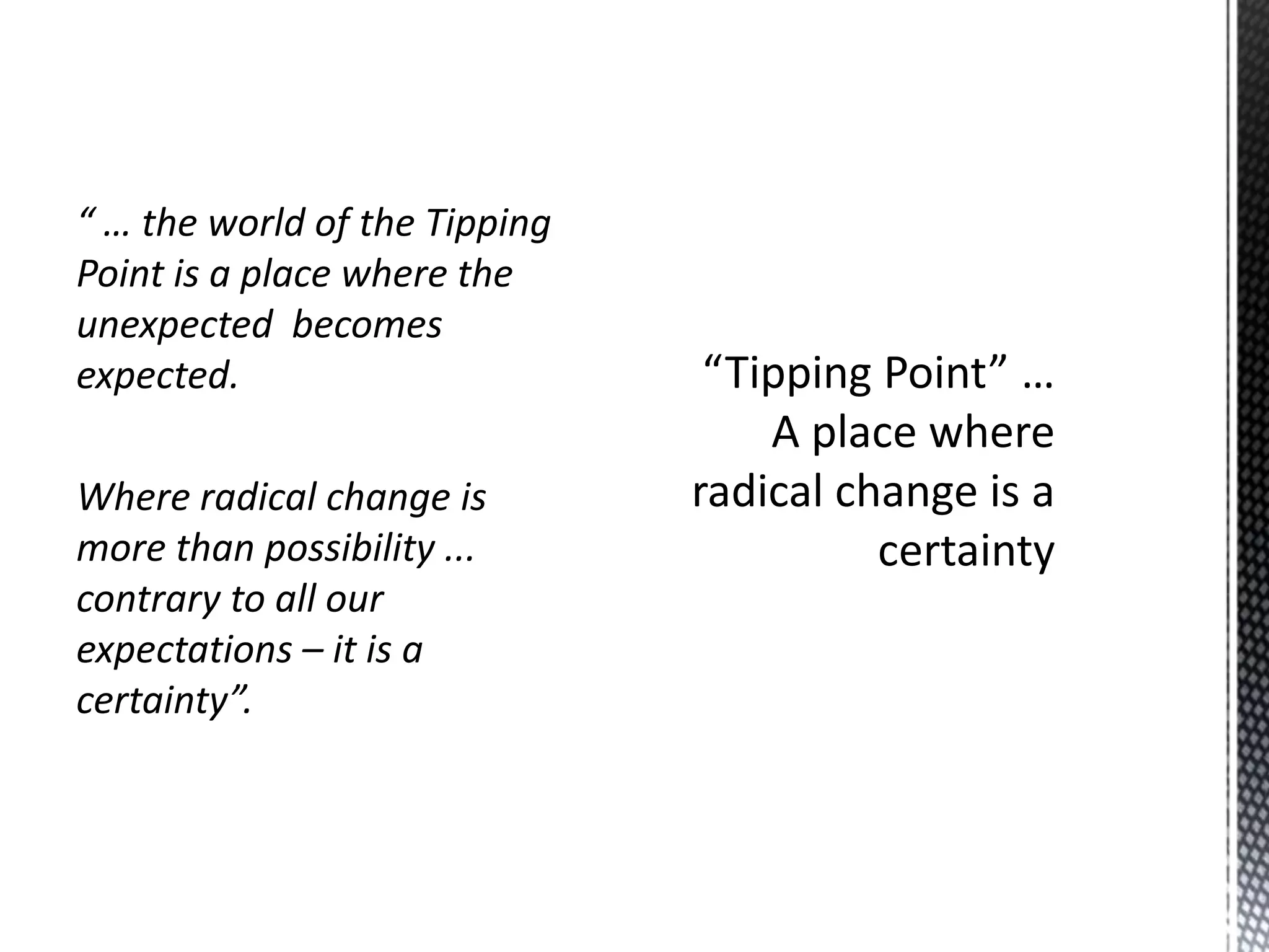 “ … the world of the Tipping
Point is a place where the
unexpected becomes
expected.
Where radical change is
more than possibility ...
contrary to all our
expectations – it is a
certainty”.

 
