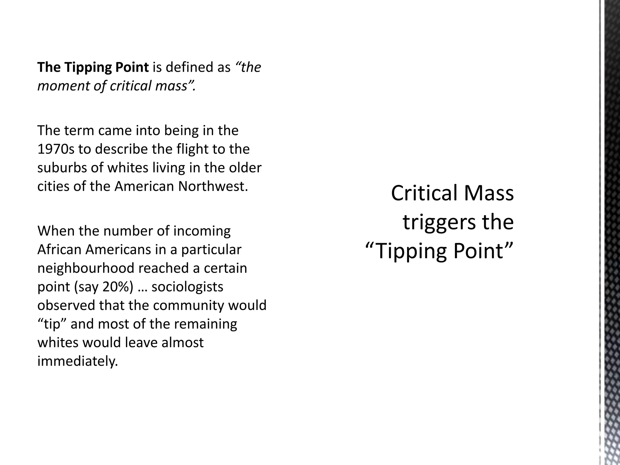 The Tipping Point is defined as “the
moment of critical mass”.
The term came into being in the
1970s to describe the flight to the
suburbs of whites living in the older
cities of the American Northwest.
When the number of incoming
African Americans in a particular
neighbourhood reached a certain
point (say 20%) … sociologists
observed that the community would
“tip” and most of the remaining
whites would leave almost
immediately.

 