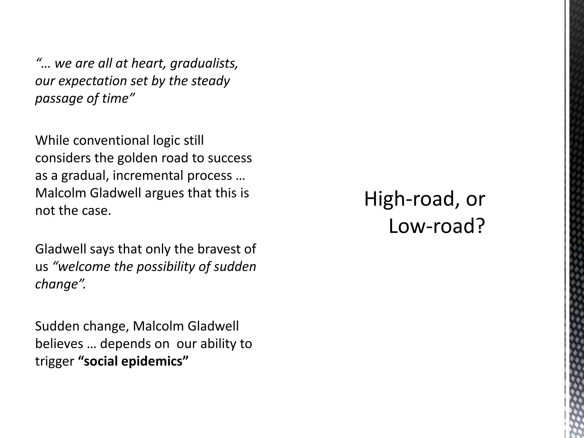 “… we are all at heart, gradualists,
our expectation set by the steady
passage of time”
While conventional logic still
considers the golden road to success
as a gradual, incremental process …
Malcolm Gladwell argues that this is
not the case.

Gladwell says that only the bravest of
us “welcome the possibility of sudden
change”.
Sudden change, Malcolm Gladwell
believes … depends on our ability to
trigger “social epidemics”

 