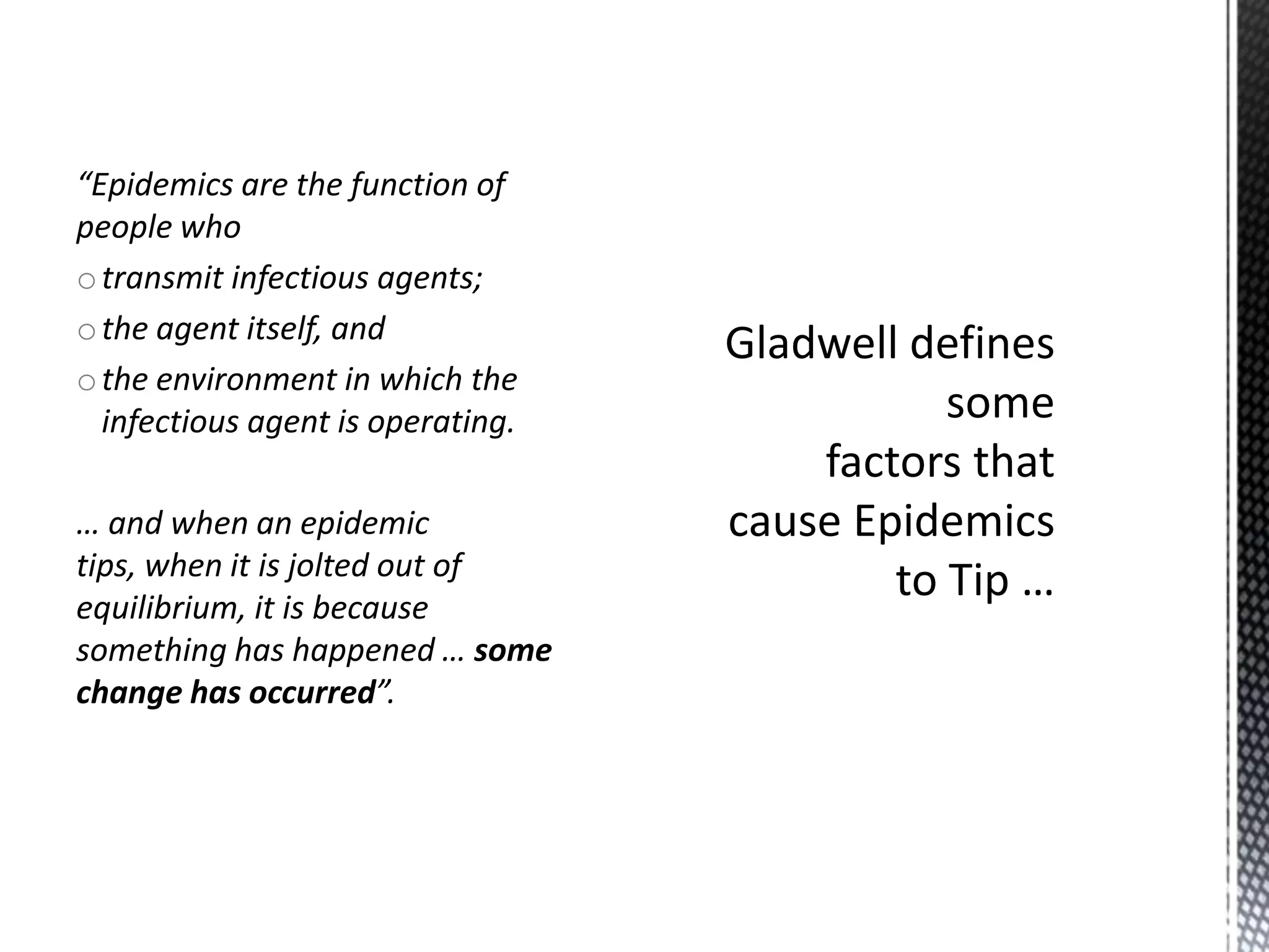 “Epidemics are the function of
people who
o transmit infectious agents;
o the agent itself, and
o the environment in which the
infectious agent is operating.
… and when an epidemic
tips, when it is jolted out of
equilibrium, it is because
something has happened … some
change has occurred”.

 