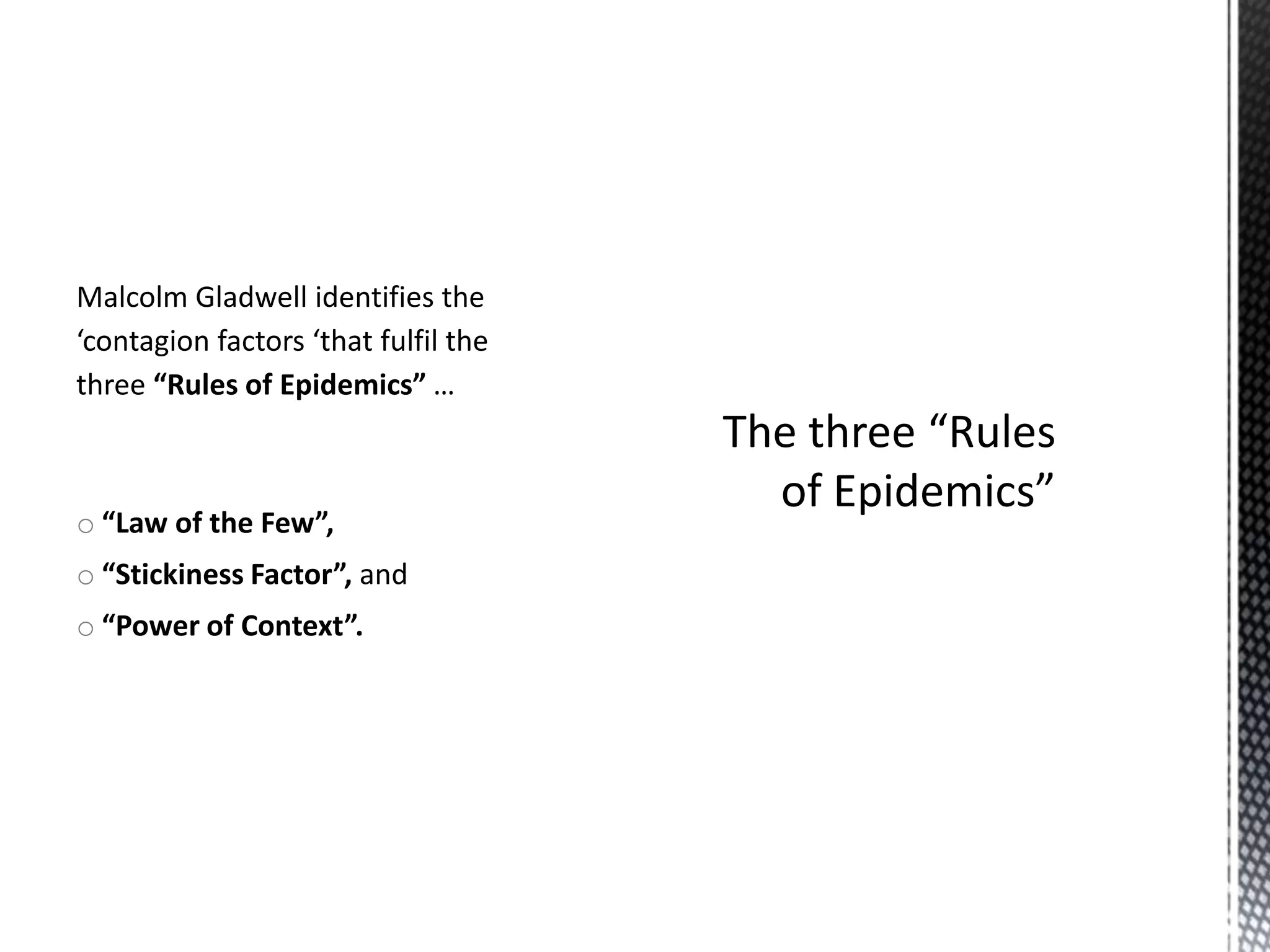 Malcolm Gladwell identifies the
‘contagion factors ‘that fulfil the
three “Rules of Epidemics” …

o “Law of the Few”,

o “Stickiness Factor”, and
o “Power of Context”.

 