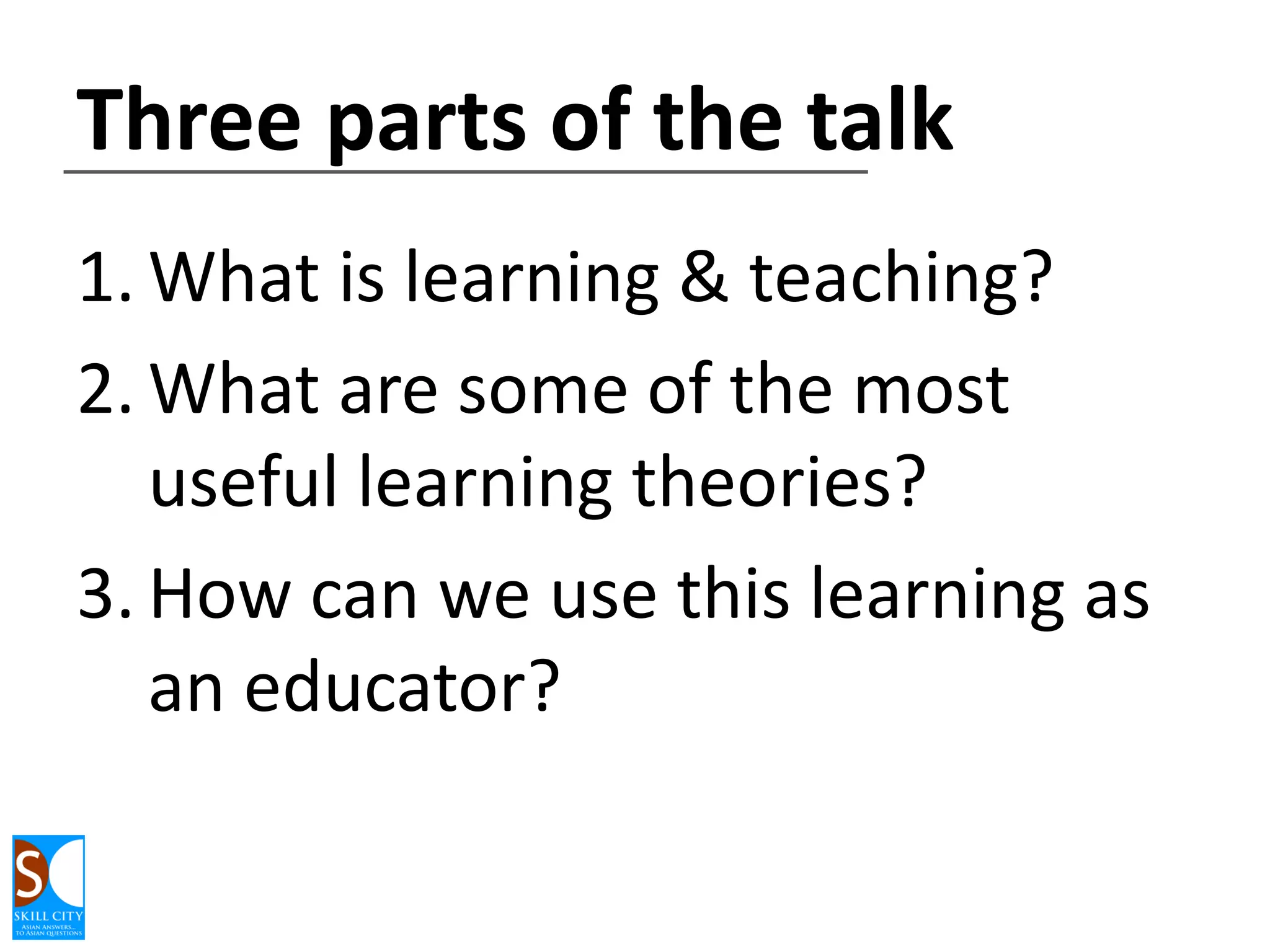 Three parts of the talk
1. What is learning & teaching?
2. What are some of the most
useful learning theories?
3. How can we use this learning as
an educator?

 