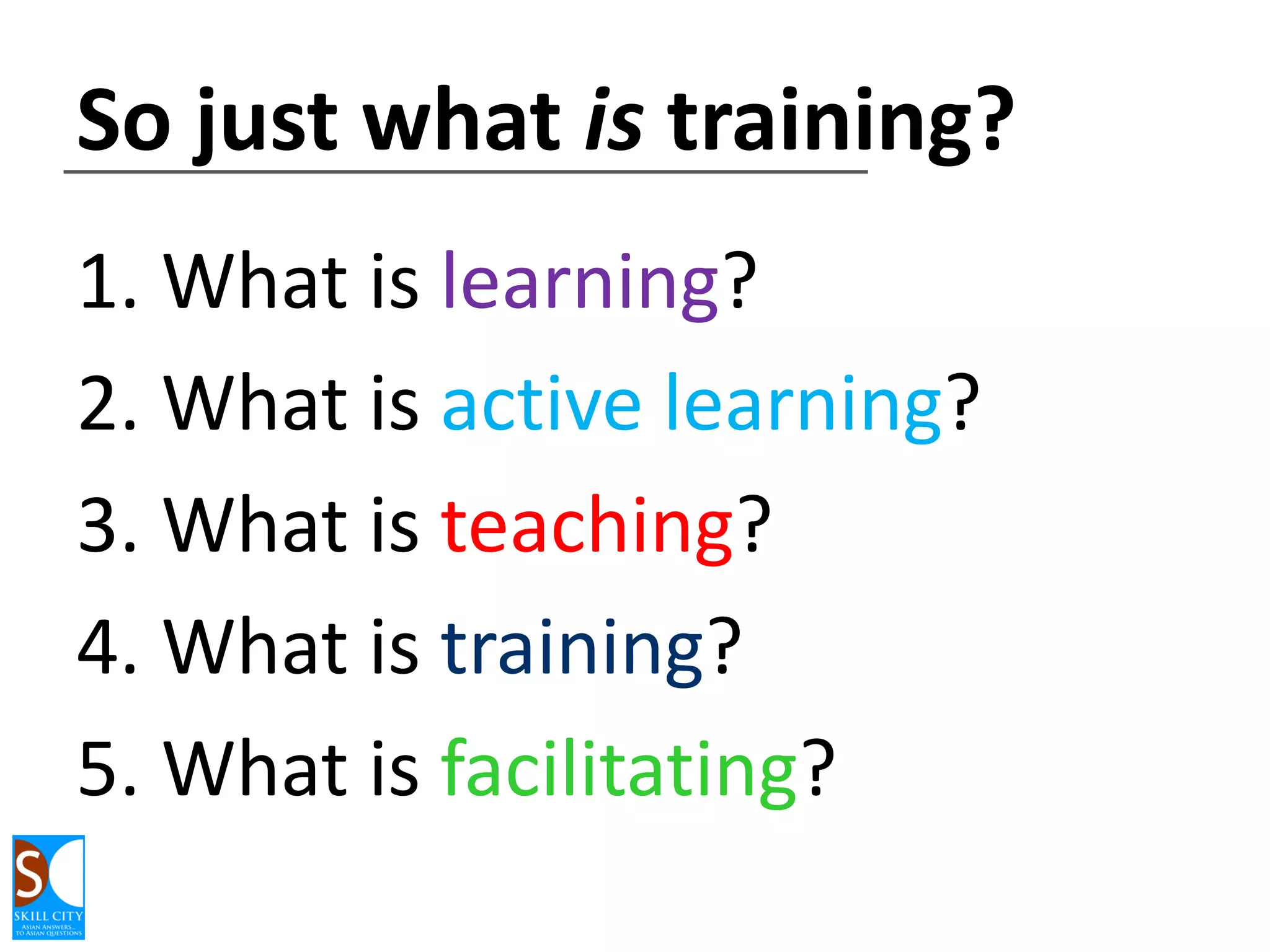 So just what is training?
1. What is learning?
2. What is active learning?
3. What is teaching?
4. What is training?
5. What is facilitating?

 