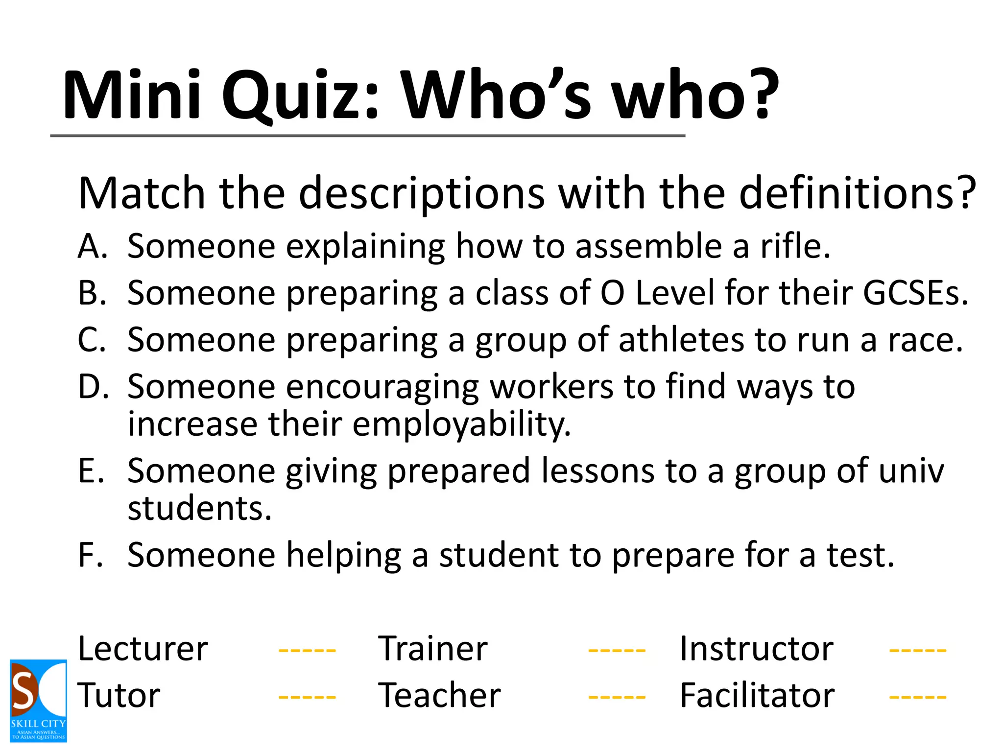 Mini Quiz: Who’s who?
Match the descriptions with the definitions?
A.
B.
C.
D.

Someone explaining how to assemble a rifle.
Someone preparing a class of O Level for their GCSEs.
Someone preparing a group of athletes to run a race.
Someone encouraging workers to find ways to
increase their employability.
E. Someone giving prepared lessons to a group of univ
students.
F. Someone helping a student to prepare for a test.
Lecturer
Tutor

---------

Trainer
Teacher

----- Instructor
----- Facilitator

---------

 