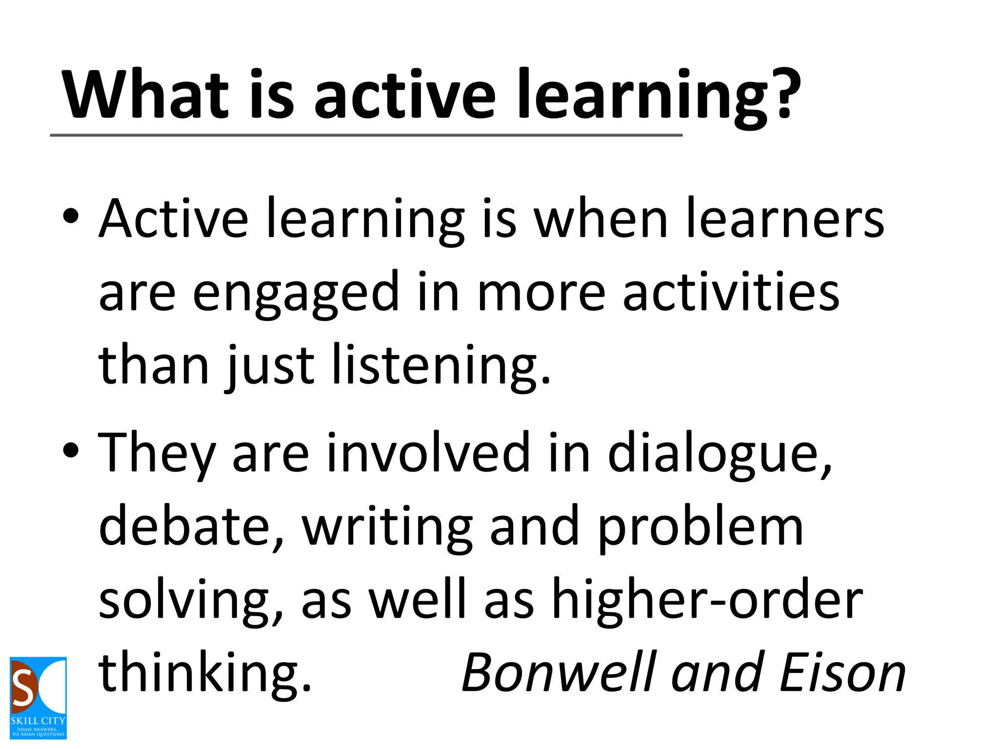 What is active learning?
• Active learning is when learners
are engaged in more activities
than just listening.
• They are involved in dialogue,
debate, writing and problem
solving, as well as higher-order
thinking.
Bonwell and Eison

 