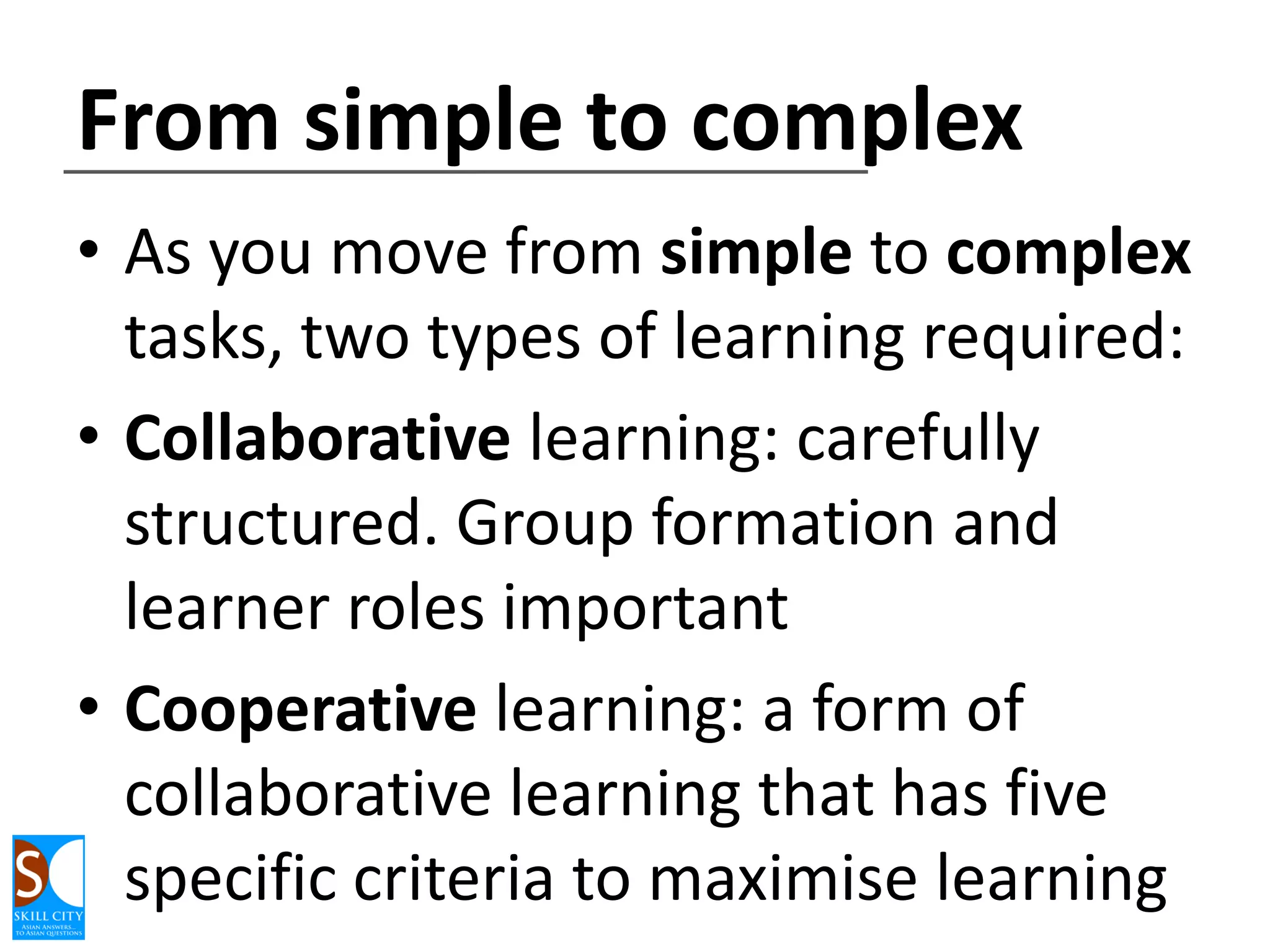 From simple to complex
• As you move from simple to complex
tasks, two types of learning required:
• Collaborative learning: carefully
structured. Group formation and
learner roles important
• Cooperative learning: a form of
collaborative learning that has five
specific criteria to maximise learning

 