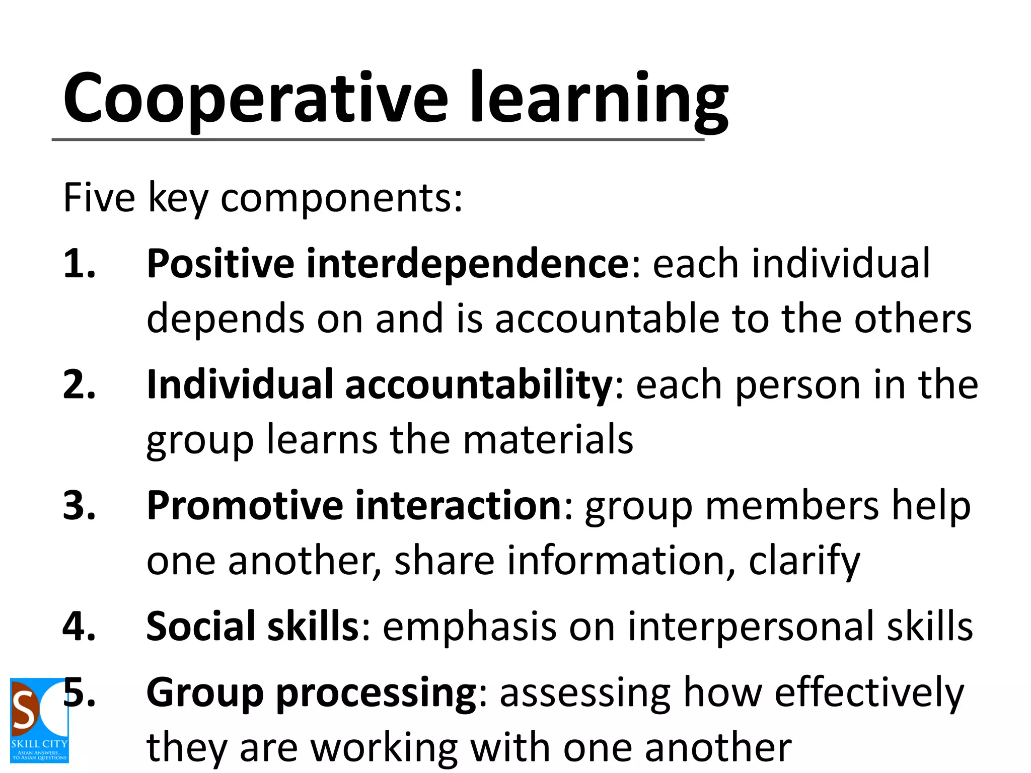 Cooperative learning
Five key components:
1. Positive interdependence: each individual
depends on and is accountable to the others
2. Individual accountability: each person in the
group learns the materials
3. Promotive interaction: group members help
one another, share information, clarify
4. Social skills: emphasis on interpersonal skills
5. Group processing: assessing how effectively
they are working with one another

 