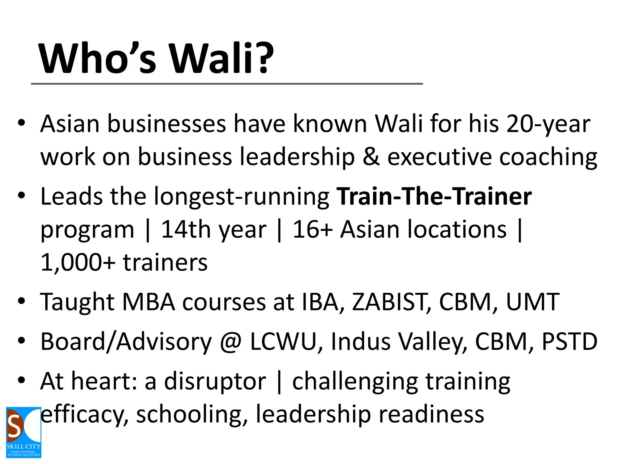 Who’s Wali?
• Asian businesses have known Wali for his 20-year
work on business leadership & executive coaching
• Leads the longest-running Train-The-Trainer
program | 14th year | 16+ Asian locations |
1,000+ trainers
• Taught MBA courses at IBA, ZABIST, CBM, UMT
• Board/Advisory @ LCWU, Indus Valley, CBM, PSTD
• At heart: a disruptor | challenging training
efficacy, schooling, leadership readiness

 