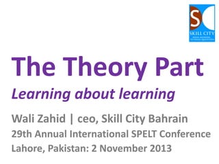 The Theory Part
Learning about learning
Wali Zahid | ceo, Skill City Bahrain
29th Annual International SPELT Conference
Lahore, Pakistan: 2 November 2013

 