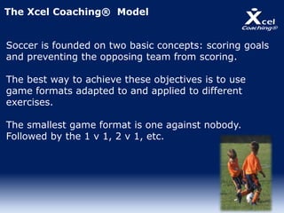The Xcel Coaching® Model
Soccer is founded on two basic concepts: scoring goals
and preventing the opposing team from scoring.
The best way to achieve these objectives is to use
game formats adapted to and applied to different
exercises.
The smallest game format is one against nobody.
Followed by the 1 v 1, 2 v 1, etc.
 