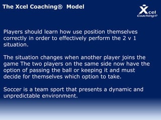 The Xcel Coaching® Model
Players should learn how use position themselves
correctly in order to effectively perform the 2 v 1
situation.
The situation changes when another player joins the
game The two players on the same side now have the
option of passing the ball or keeping it and must
decide for themselves which option to take.
Soccer is a team sport that presents a dynamic and
unpredictable environment.
 