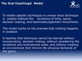 To isolate specific techniques is unwise since technique
is useless without the dynamics of time, space,
decision making, and teammate/opponent movements.
The model works on the premise that nothing happens
in isolation.
It teaches that technique cannot be learned without
incorporating decision making, without considering the
emotional and motivational state, and without creating
an environment that mirrors the physical demands of
the game.
The Xcel Coaching® Model
 