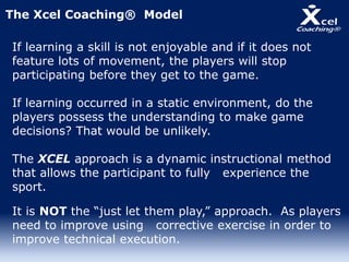 If learning a skill is not enjoyable and if it does not
feature lots of movement, the players will stop
participating before they get to the game.
If learning occurred in a static environment, do the
players possess the understanding to make game
decisions? That would be unlikely.
The XCEL approach is a dynamic instructional method
that allows the participant to fully experience the
sport.
It is NOT the “just let them play,” approach. As players
need to improve using corrective exercise in order to
improve technical execution.
The Xcel Coaching® Model
 