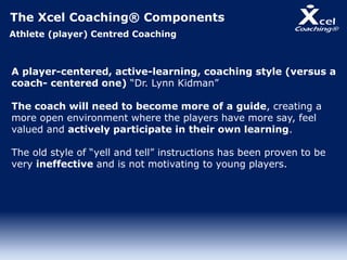 The Xcel Coaching® Components
Athlete (player) Centred Coaching
A player-centered, active-learning, coaching style (versus a
coach- centered one) “Dr. Lynn Kidman”
The coach will need to become more of a guide, creating a
more open environment where the players have more say, feel
valued and actively participate in their own learning.
The old style of “yell and tell” instructions has been proven to be
very ineffective and is not motivating to young players.
 