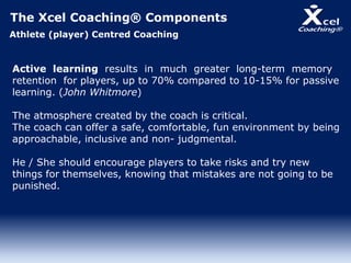 The Xcel Coaching® Components
Athlete (player) Centred Coaching
Active learning results in much greater long-term memory
retention for players, up to 70% compared to 10-15% for passive
learning. (John Whitmore)
The atmosphere created by the coach is critical.
The coach can offer a safe, comfortable, fun environment by being
approachable, inclusive and non- judgmental.
He / She should encourage players to take risks and try new
things for themselves, knowing that mistakes are not going to be
punished.
 