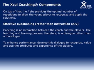 The Xcel Coaching® Components
On top of that, he / she provides the optimal number of
repetitions to allow the young player to recognize and apply the
solutions.
Effective questioning (rather than instruction only)
Coaching is an interaction between the coach and the players. The
teaching and learning process, therefore, is a dialogue rather than
a monologue.
To enhance performance, develop this dialogue to recognize, value
and use the attributes and experience of the players.
 
