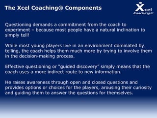 The Xcel Coaching® Components
Questioning demands a commitment from the coach to
experiment – because most people have a natural inclination to
simply tell!
While most young players live in an environment dominated by
telling, the coach helps them much more by trying to involve them
in the decision-making process.
Effective questioning or “guided discovery” simply means that the
coach uses a more indirect route to new information.
He raises awareness through open and closed questions and
provides options or choices for the players, arousing their curiosity
and guiding them to answer the questions for themselves.
 