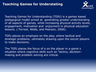 Teaching Games for Understating
Teaching Games for Understanding (TGfU) is a games based
pedagogical model aimed at generating greater understanding
of all aspects of games, while increasing physical activity levels,
engagement, motivation and enjoyment in physical education
lessons. ( Forrest, Webb, and Pearson, 2006).
TGfU places an emphasis on the play, where tactical and
strategic problems, ultimately drawing upon the soccer players
to make decisions.
The TGfU places the focus of a on the player in a game s
situation where cognitive skills such as “tactics, decision–
making and problem solving are critical.
 