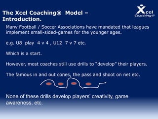 Many Football / Soccer Associations have mandated that leagues
implement small-sided-games for the younger ages.
e.g. U8 play 4 v 4 , U12 7 v 7 etc.
Which is a start.
However, most coaches still use drills to “develop” their players.
The famous in and out cones, the pass and shoot on net etc.
None of these drills develop players’ creativity, game
awareness, etc.
The Xcel Coaching® Model –
Introduction.
 