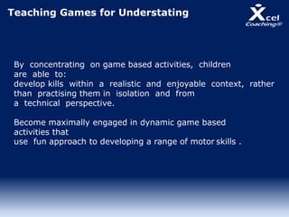 Teaching Games for Understating
By concentrating on game based activities, children
are able to:
develop kills within a realistic and enjoyable context, rather
than practising them in isolation and from
a technical perspective.
Become maximally engaged in dynamic game based
activities that
use fun approach to developing a range of motor skills .
 