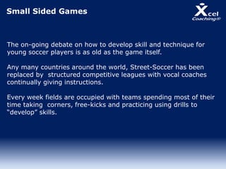 Small Sided Games
The on-going debate on how to develop skill and technique for
young soccer players is as old as the game itself.
Any many countries around the world, Street-Soccer has been
replaced by structured competitive leagues with vocal coaches
continually giving instructions.
Every week fields are occupied with teams spending most of their
time taking corners, free-kicks and practicing using drills to
“develop” skills.
 