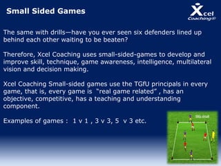 Small Sided Games
The same with drills—have you ever seen six defenders lined up
behind each other waiting to be beaten?
Therefore, Xcel Coaching uses small-sided-games to develop and
improve skill, technique, game awareness, intelligence, multilateral
vision and decision making.
Xcel Coaching Small-sided games use the TGfU principals in every
game, that is, every game is “real game related” , has an
objective, competitive, has a teaching and understanding
component.
Examples of games : 1 v 1 , 3 v 3, 5 v 3 etc.
 