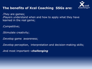The benefits of Xcel Coaching SSGs are:
They are games;
Players understand when and how to apply what they have
learned in the real game;
Competitive;
Stimulate creativity;
Develop game awareness;
Develop perception, interpretation and decision-making skills;
And most important—challenging
 