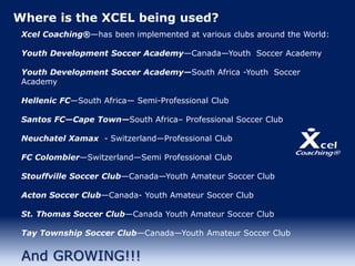 Where is the XCEL being used?
Xcel Coaching®—has been implemented at various clubs around the World:
Youth Development Soccer Academy—Canada—Youth Soccer Academy
Youth Development Soccer Academy—South Africa -Youth Soccer
Academy
Hellenic FC—South Africa— Semi-Professional Club
Santos FC—Cape Town—South Africa– Professional Soccer Club
Neuchatel Xamax - Switzerland—Professional Club
FC Colombier—Switzerland—Semi Professional Club
Stouffville Soccer Club—Canada—Youth Amateur Soccer Club
Acton Soccer Club—Canada- Youth Amateur Soccer Club
St. Thomas Soccer Club—Canada Youth Amateur Soccer Club
Tay Township Soccer Club—Canada—Youth Amateur Soccer Club
And GROWING!!!
 