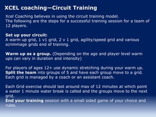 XCEL coaching—Circuit Training
Xcel Coaching believes in using the circuit training model.
The following are the steps for a successful training session for a team of
12 players.
Set up your circuit:
A warm up grid, 1 v1 grid, 2 v 1 grid, agility/speed grid and various
scrimmage grids end of training.
Warm up as a group. (Depending on the age and player level warm
ups can vary in duration and intensity)
For players of ages 12+ use dynamic stretching during your warm up.
Split the team into groups of 5 and have each group move to a grid.
Each grid is managed by a coach or an assistant coach.
Each Grid exercise should last around max of 12 minutes at which point
a water 1 minute water break is called and the groups move to the next
grid.
End your training session with a small sided game of your choice and
rules.
 