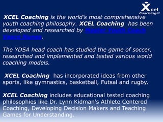 XCEL Coaching is the world’s most comprehensive
youth coaching philosophy. XCEL Coaching has been
developed and researched by Master Youth Coach
Vasco Nunes.
The YDSA head coach has studied the game of soccer,
researched and implemented and tested various world
coaching models.
XCEL Coaching has incorporated ideas from other
sports, like gymnastics, basketball, Futsal and rugby.
XCEL Coaching includes educational tested coaching
philosophies like Dr. Lynn Kidman's Athlete Centered
Coaching, Developing Decision Makers and Teaching
Games for Understanding.
 