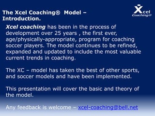 Xcel coaching has been in the process of
development over 25 years , the first ever,
age/physically-appropriate, program for coaching
soccer players. The model continues to be refined,
expanded and updated to include the most valuable
current trends in coaching.
The XC – model has taken the best of other sports,
and soccer models and have been implemented.
This presentation will cover the basic and theory of
the model.
Any feedback is welcome – xcel-coaching@bell.net
The Xcel Coaching® Model –
Introduction.
 