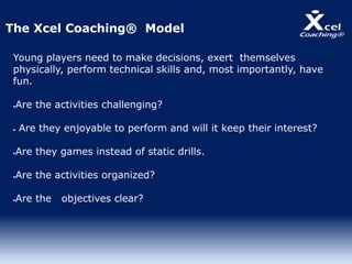 Young players need to make decisions, exert themselves
physically, perform technical skills and, most importantly, have
fun.
Are the activities challenging?
 Are they enjoyable to perform and will it keep their interest?
Are they games instead of static drills.
Are the activities organized?
Are the objectives clear?
The Xcel Coaching® Model
 