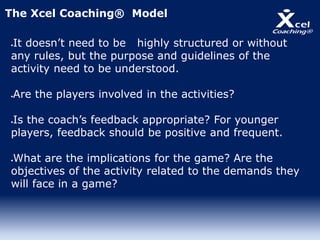 It doesn’t need to be highly structured or without
any rules, but the purpose and guidelines of the
activity need to be understood.
Are the players involved in the activities?
Is the coach’s feedback appropriate? For younger
players, feedback should be positive and frequent.
What are the implications for the game? Are the
objectives of the activity related to the demands they
will face in a game?
The Xcel Coaching® Model
 