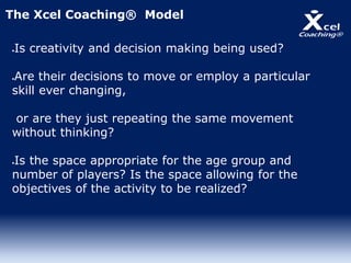 Is creativity and decision making being used?
Are their decisions to move or employ a particular
skill ever changing,
or are they just repeating the same movement
without thinking?
Is the space appropriate for the age group and
number of players? Is the space allowing for the
objectives of the activity to be realized?
The Xcel Coaching® Model
 