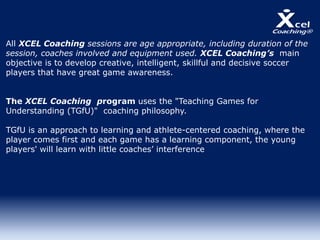All XCEL Coaching sessions are age appropriate, including duration of the
session, coaches involved and equipment used. XCEL Coaching’s main
objective is to develop creative, intelligent, skillful and decisive soccer
players that have great game awareness.
The XCEL Coaching program uses the "Teaching Games for
Understanding (TGfU)" coaching philosophy.
TGfU is an approach to learning and athlete-centered coaching, where the
player comes first and each game has a learning component, the young
players' will learn with little coaches’ interference.
 