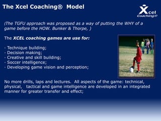 (The TGFU approach was proposed as a way of putting the WHY of a
game before the HOW. Bunker & Thorpe, )
The XCEL coaching games are use for:
· Technique building;
· Decision making;
· Creative and skill building;
· Soccer intelligence;
· Developing game vision and perception;
No more drills, laps and lectures. All aspects of the game: technical,
physical, tactical and game intelligence are developed in an integrated
manner for greater transfer and effect;
The Xcel Coaching® Model
 