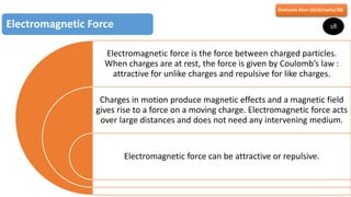 Electromagnetic force is the force between charged particles.
When charges are at rest, the force is given by Coulomb’s law :
attractive for unlike charges and repulsive for like charges.
Charges in motion produce magnetic effects and a magnetic field
gives rise to a force on a moving charge. Electromagnetic force acts
over large distances and does not need any intervening medium.
Electromagnetic force can be attractive or repulsive.
Electromagnetic Force
Shahzada Khan (2k16/mphy/38)
18
 