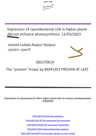 ‫לדאטה‬ ‫לאוניד‬
Expression of cyanobacterial ictB in higher plants did not enhance photosynthesis.
11/03/2023
[11.03.2023 15:47:45] False testimony
[11.03.2023 16:27:33] The experiment first generation
[11.03.2023 16:52:06] The experiment 2 generation
[11.03.2023 17:03:41] Second Generation statistics
[08.04.2023 16:34:31] En low humidity stomata are more closed
 